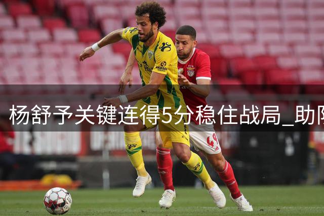 杨舒予关键连得5分稳住战局 助队维持10+领先优势